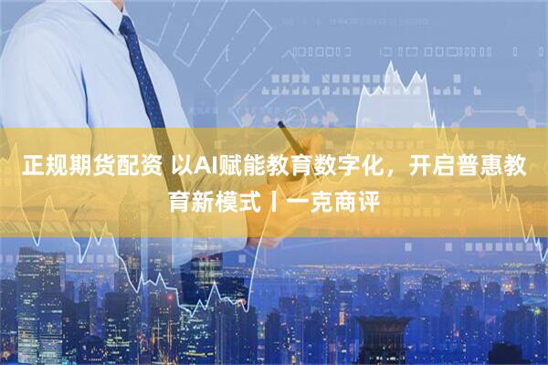 正规期货配资 以AI赋能教育数字化，开启普惠教育新模式丨一克商评