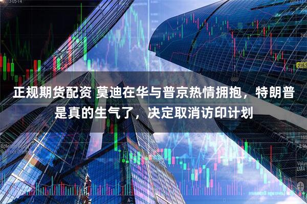 正规期货配资 莫迪在华与普京热情拥抱，特朗普是真的生气了，决定取消访印计划