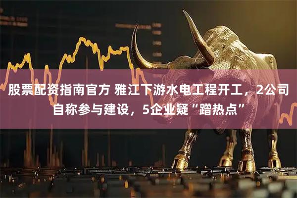 股票配资指南官方 雅江下游水电工程开工，2公司自称参与建设，5企业疑“蹭热点”