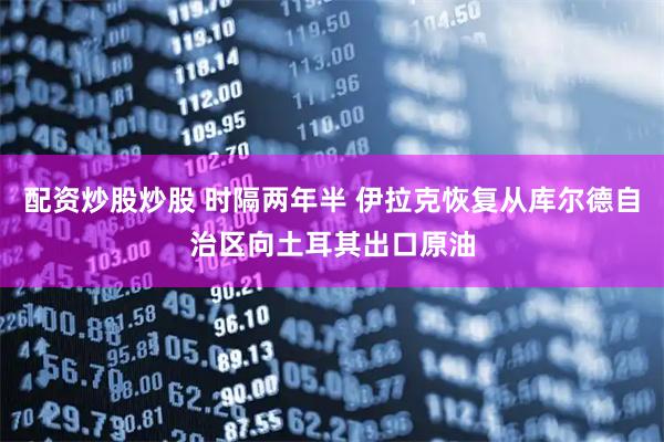 配资炒股炒股 时隔两年半 伊拉克恢复从库尔德自治区向土耳其出口原油