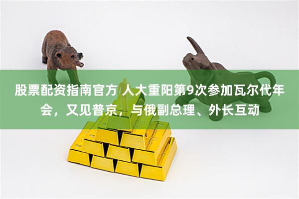 股票配资指南官方 人大重阳第9次参加瓦尔代年会，又见普京，与俄副总理、外长互动