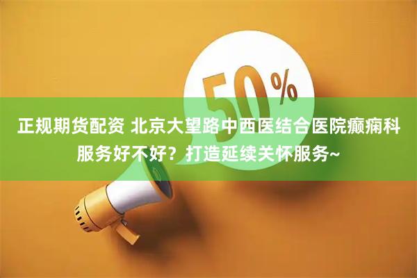 正规期货配资 北京大望路中西医结合医院癫痫科服务好不好？打造延续关怀服务~
